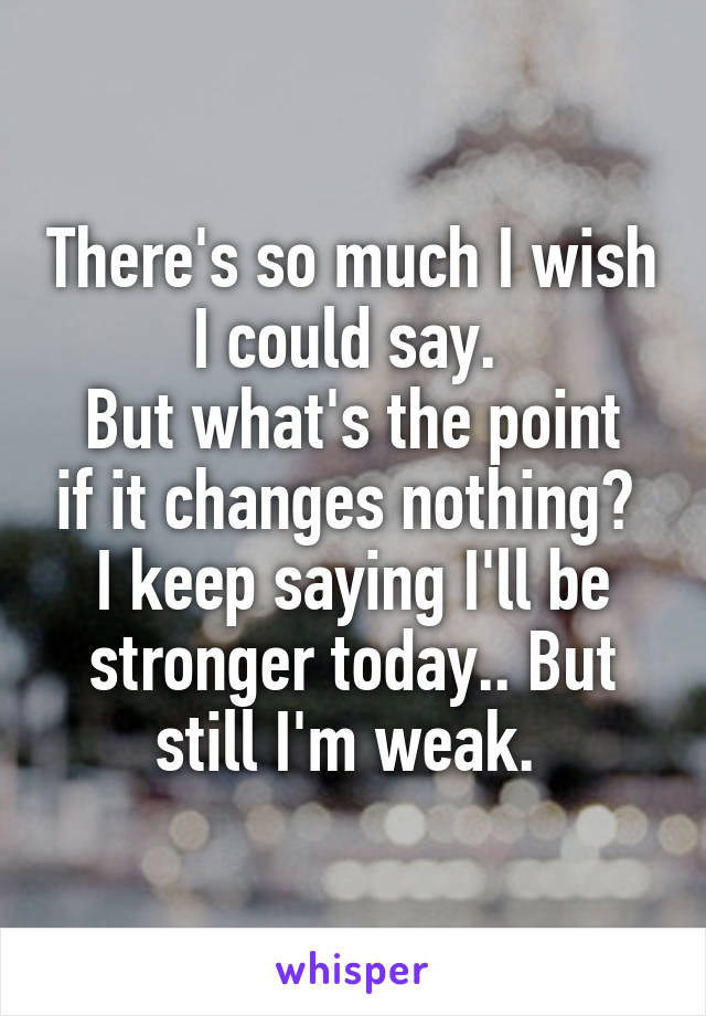 There's so much I wish I could say. 
But what's the point if it changes nothing? 
I keep saying I'll be stronger today.. But still I'm weak. 