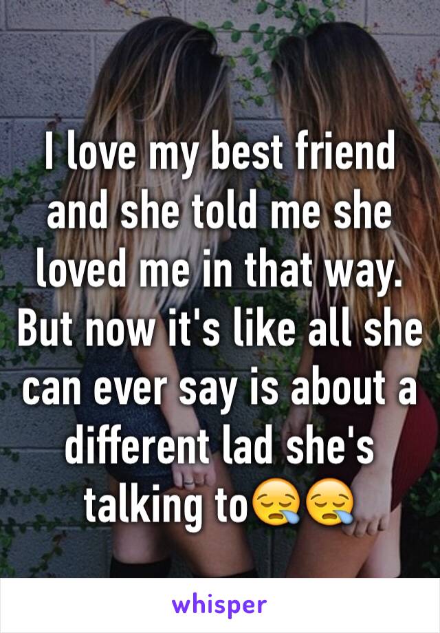 I love my best friend and she told me she loved me in that way. But now it's like all she can ever say is about a different lad she's talking to😪😪