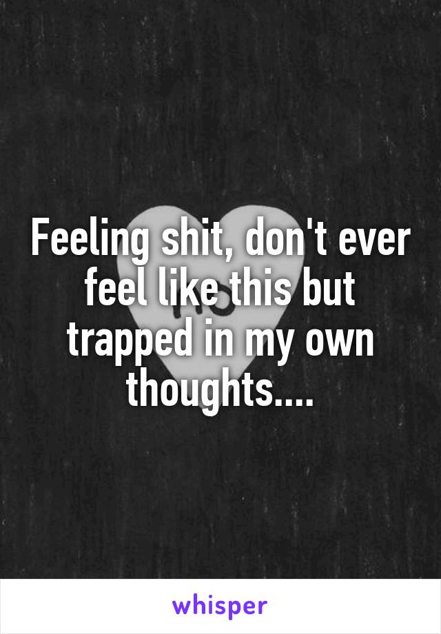 Feeling shit, don't ever feel like this but trapped in my own thoughts....