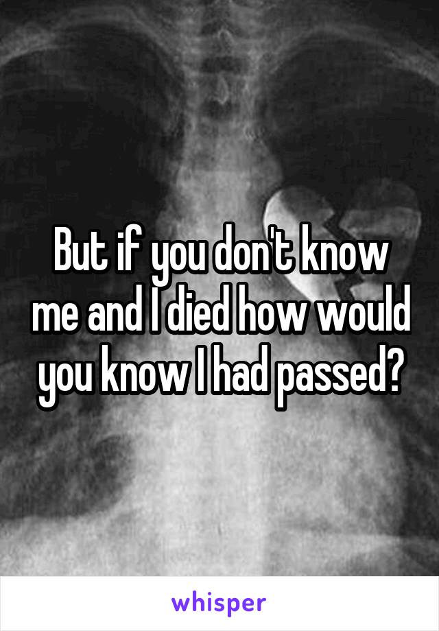 But if you don't know me and I died how would you know I had passed?