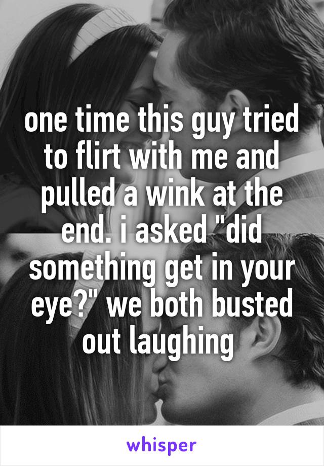one time this guy tried to flirt with me and pulled a wink at the end. i asked "did something get in your eye?" we both busted out laughing 