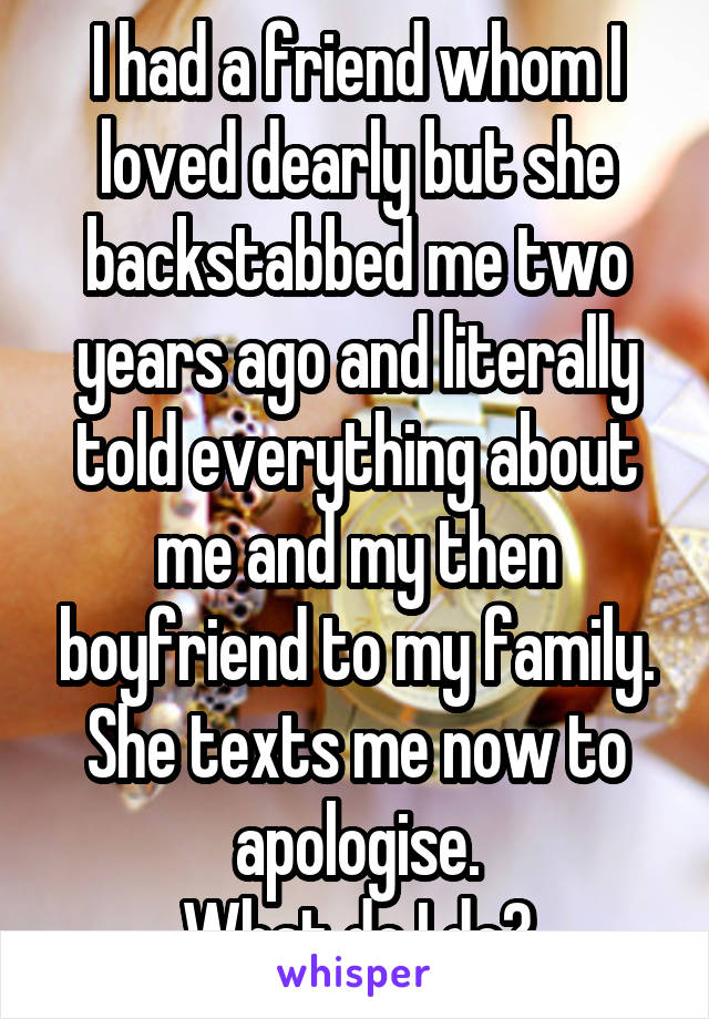 I had a friend whom I loved dearly but she backstabbed me two years ago and literally told everything about me and my then boyfriend to my family.
She texts me now to apologise.
What do I do?