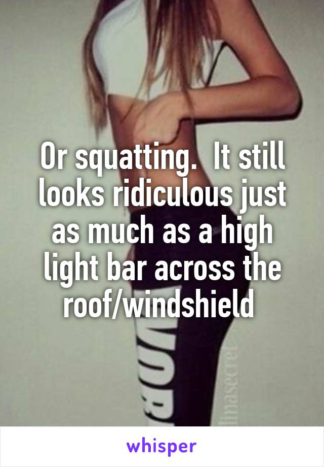 Or squatting.  It still looks ridiculous just as much as a high light bar across the roof/windshield 