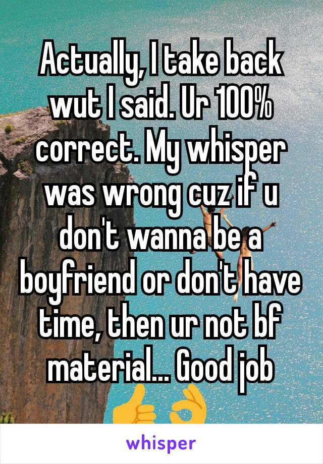 Actually, I take back wut I said. Ur 100% correct. My whisper was wrong cuz if u don't wanna be a boyfriend or don't have time, then ur not bf material... Good job 👍👌