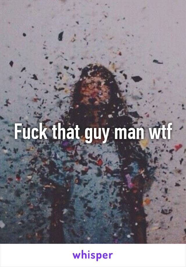 Fuck that guy man wtf