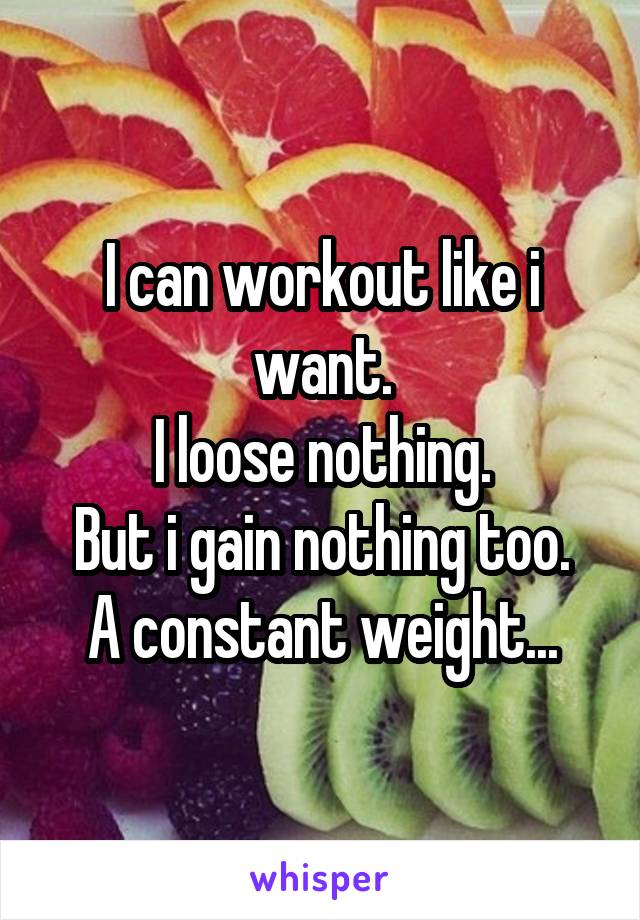 I can workout like i want.
I loose nothing.
But i gain nothing too.
A constant weight...