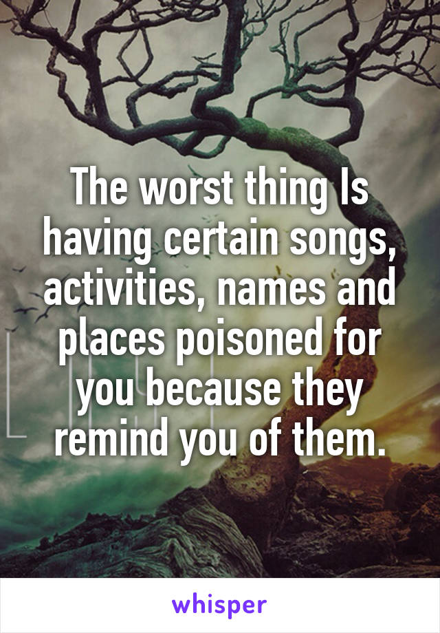 The worst thing Is having certain songs, activities, names and places poisoned for you because they remind you of them.