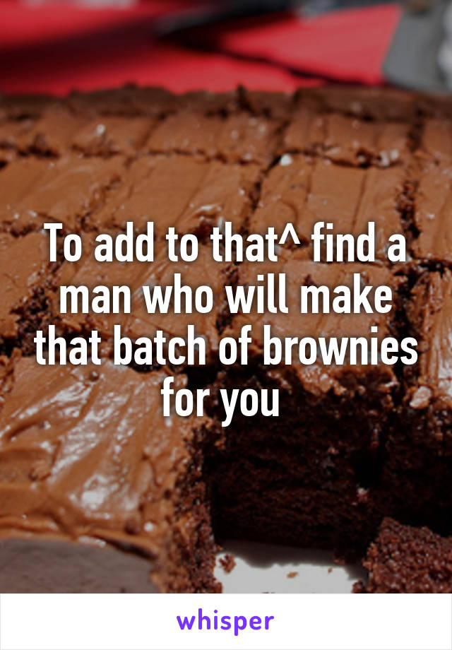 To add to that^ find a man who will make that batch of brownies for you 