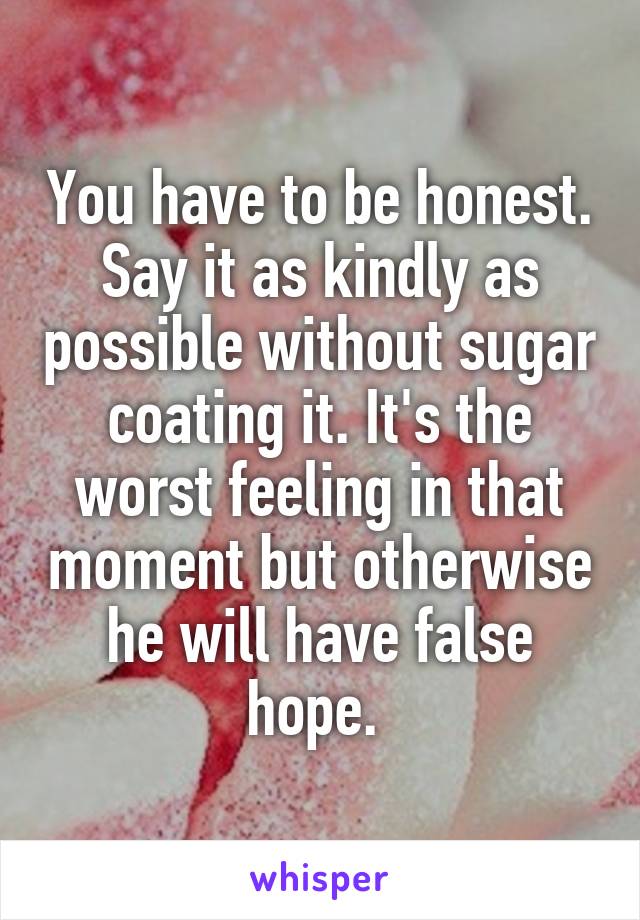 You have to be honest. Say it as kindly as possible without sugar coating it. It's the worst feeling in that moment but otherwise he will have false hope. 