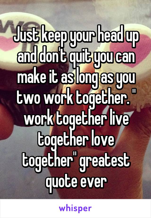 Just keep your head up and don't quit you can make it as long as you two work together. " work together live together love together" greatest quote ever