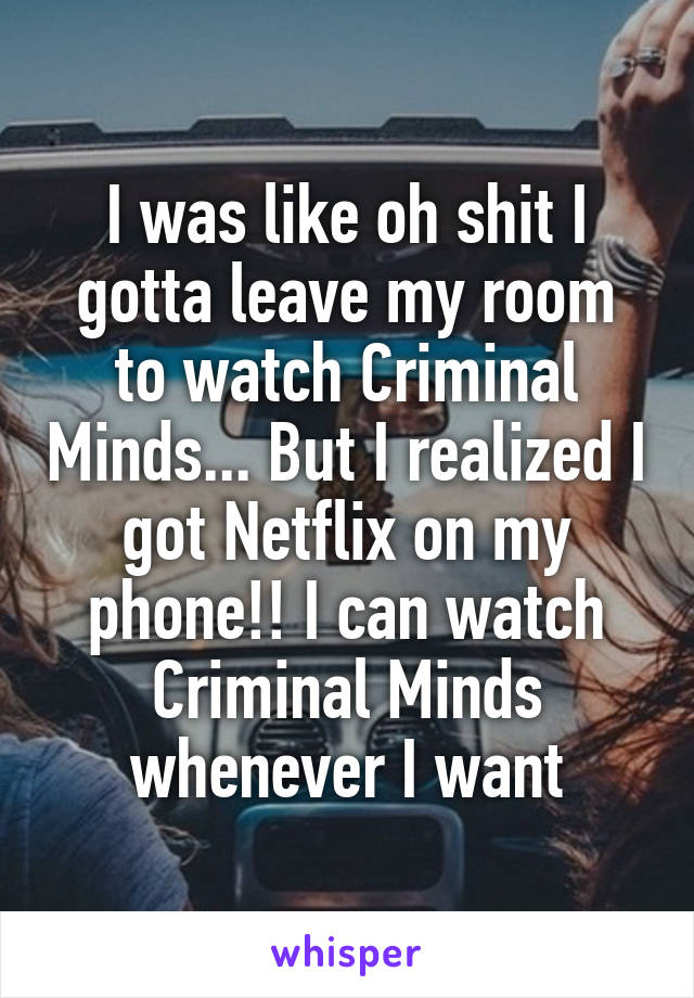 I was like oh shit I gotta leave my room to watch Criminal Minds... But I realized I got Netflix on my phone!! I can watch Criminal Minds whenever I want