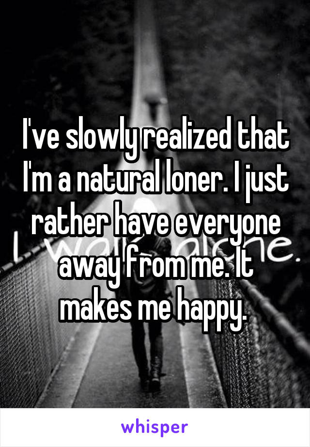 I've slowly realized that I'm a natural loner. I just rather have everyone away from me. It makes me happy. 