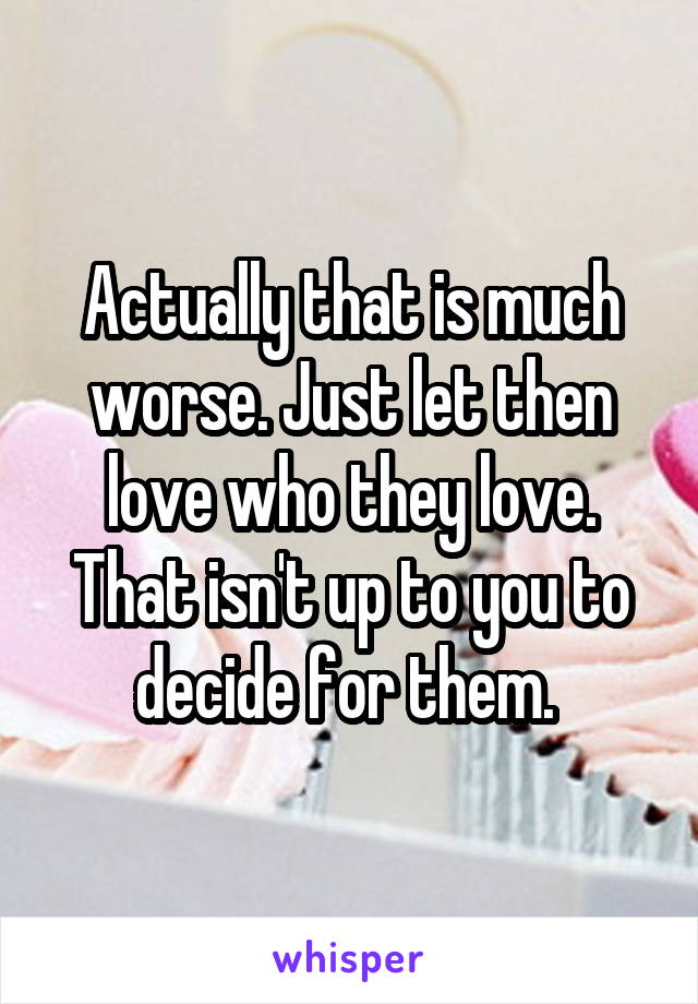 Actually that is much worse. Just let then love who they love. That isn't up to you to decide for them. 