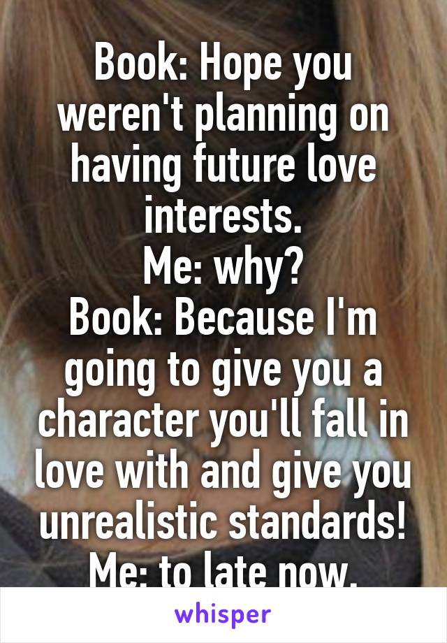 Book: Hope you weren't planning on having future love interests.
Me: why?
Book: Because I'm going to give you a character you'll fall in love with and give you unrealistic standards!
Me: to late now.