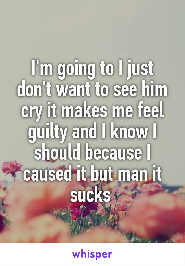 I'm going to I just don't want to see him cry it makes me feel guilty and I know I should because I caused it but man it sucks 