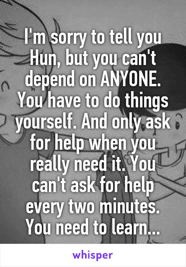 I'm sorry to tell you Hun, but you can't depend on ANYONE. You have to do things yourself. And only ask for help when you really need it. You can't ask for help every two minutes. You need to learn...