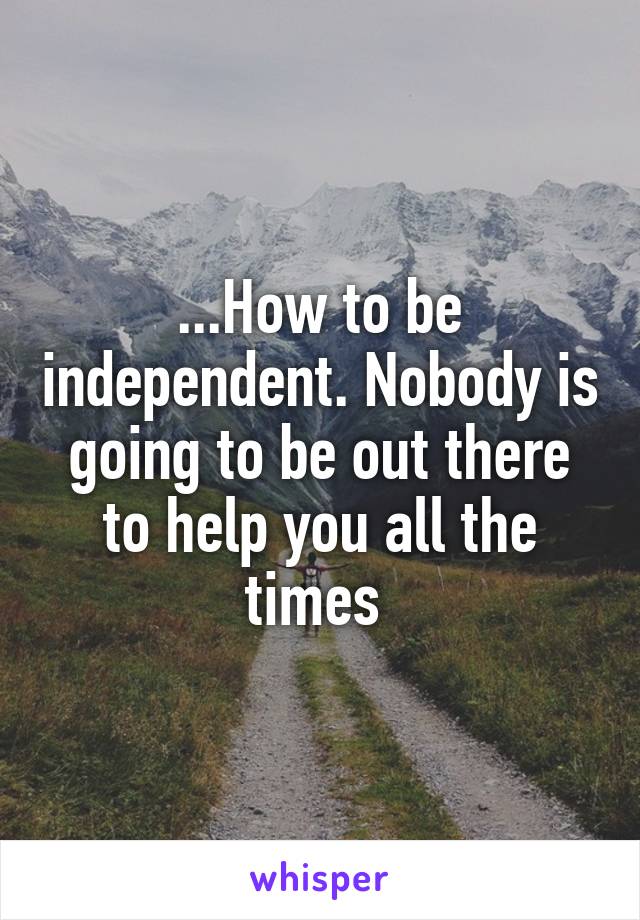 ...How to be independent. Nobody is going to be out there to help you all the times 