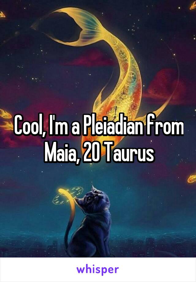 Cool, I'm a Pleiadian from Maia, 20 Taurus