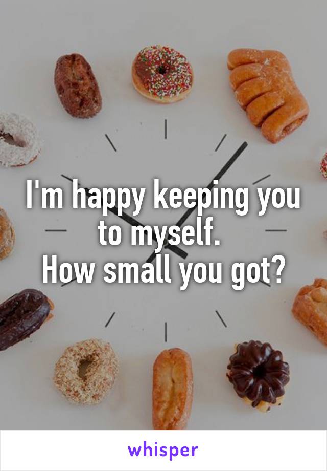 I'm happy keeping you to myself. 
How small you got?