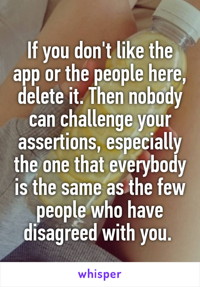 If you don't like the app or the people here, delete it. Then nobody can challenge your assertions, especially the one that everybody is the same as the few people who have disagreed with you. 