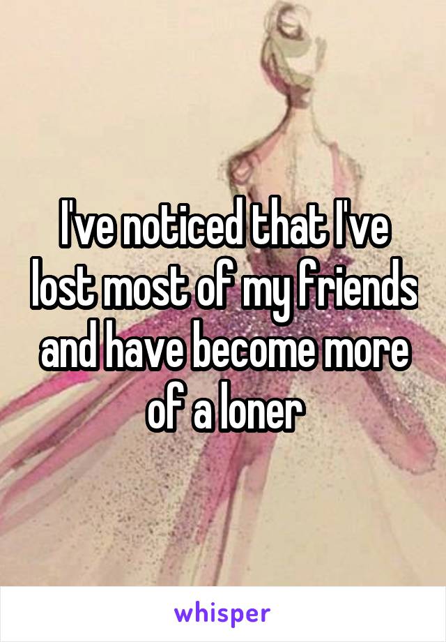 I've noticed that I've lost most of my friends and have become more of a loner