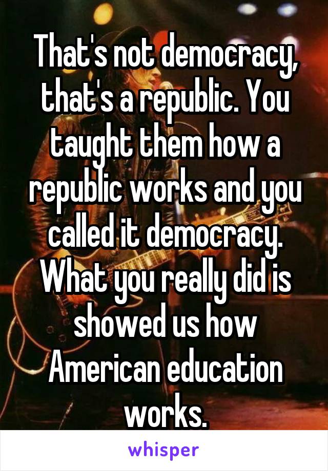 That's not democracy, that's a republic. You taught them how a republic works and you called it democracy. What you really did is showed us how American education works.