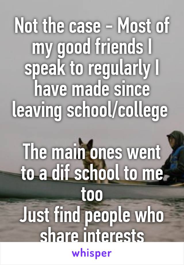 Not the case - Most of my good friends I speak to regularly I have made since leaving school/college 

The main ones went to a dif school to me too
Just find people who share interests