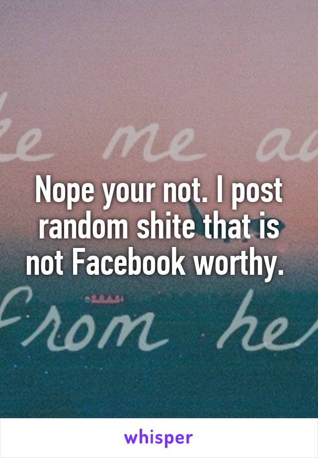 Nope your not. I post random shite that is not Facebook worthy. 