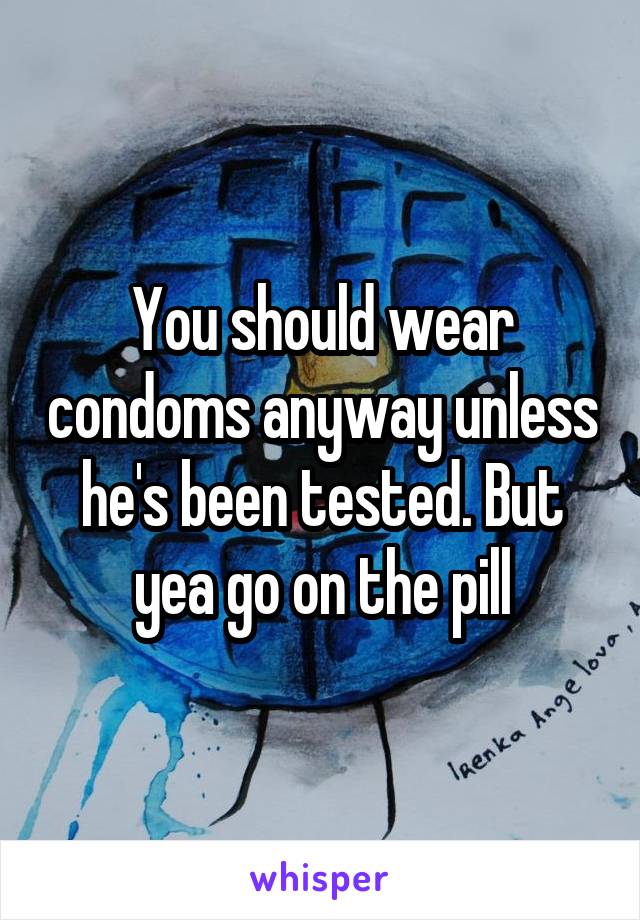 You should wear condoms anyway unless he's been tested. But yea go on the pill
