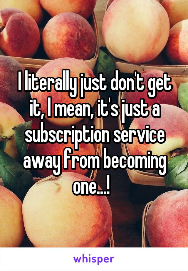 I literally just don't get it, I mean, it's just a subscription service away from becoming one...!  