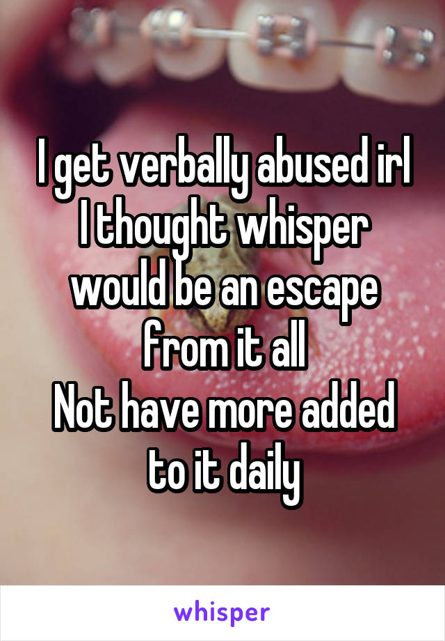 I get verbally abused irl
I thought whisper would be an escape from it all
Not have more added to it daily