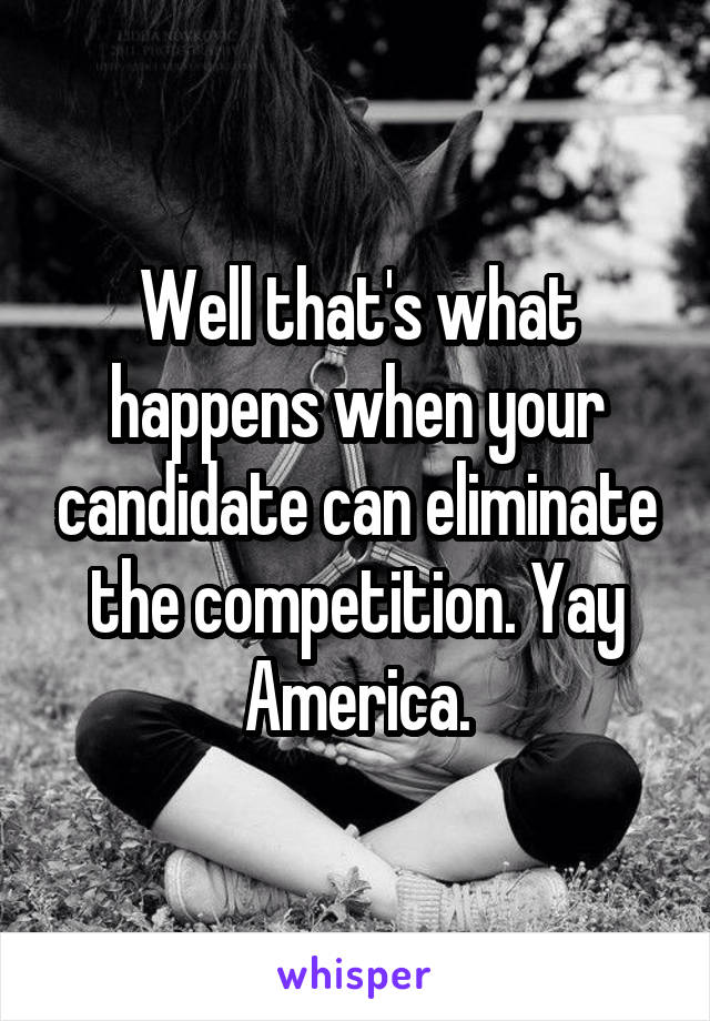 Well that's what happens when your candidate can eliminate the competition. Yay America.