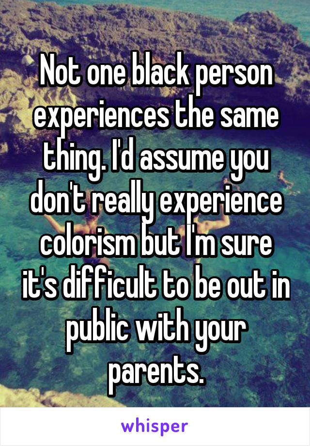 Not one black person experiences the same thing. I'd assume you don't really experience colorism but I'm sure it's difficult to be out in public with your parents.