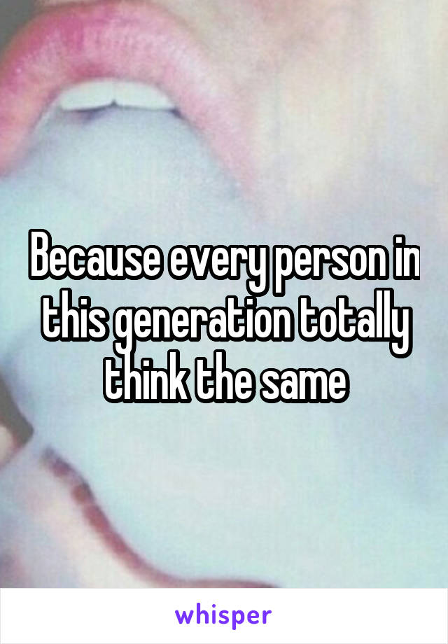 Because every person in this generation totally think the same