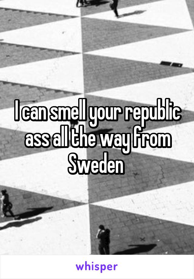 I can smell your republic ass all the way from Sweden 