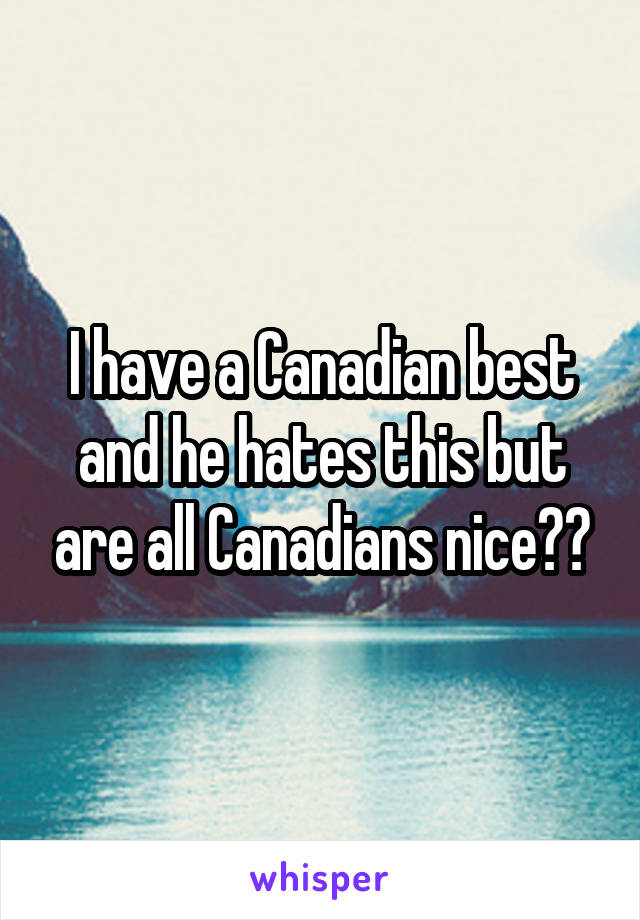 I have a Canadian best and he hates this but are all Canadians nice??