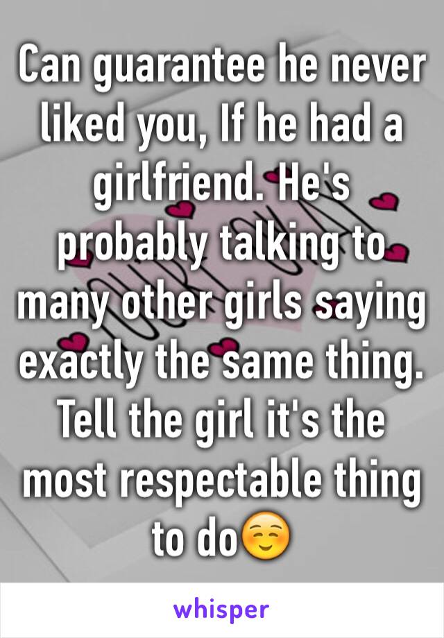 Can guarantee he never liked you, If he had a girlfriend. He's probably talking to many other girls saying exactly the same thing. Tell the girl it's the most respectable thing to do☺️