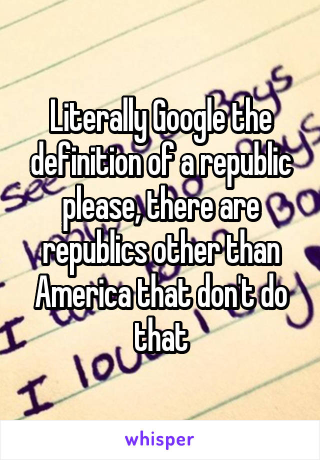 Literally Google the definition of a republic please, there are republics other than America that don't do that