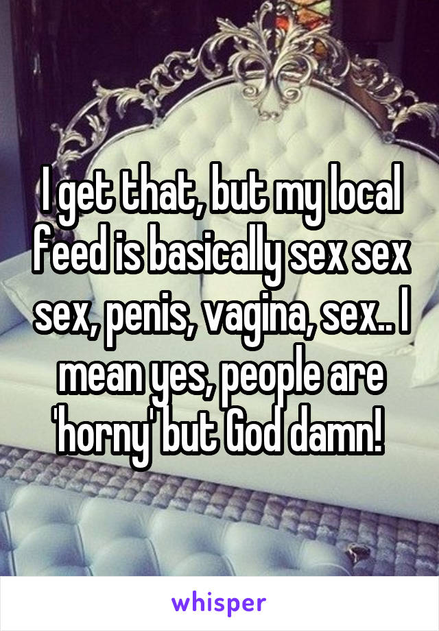 I get that, but my local feed is basically sex sex sex, penis, vagina, sex.. I mean yes, people are 'horny' but God damn! 