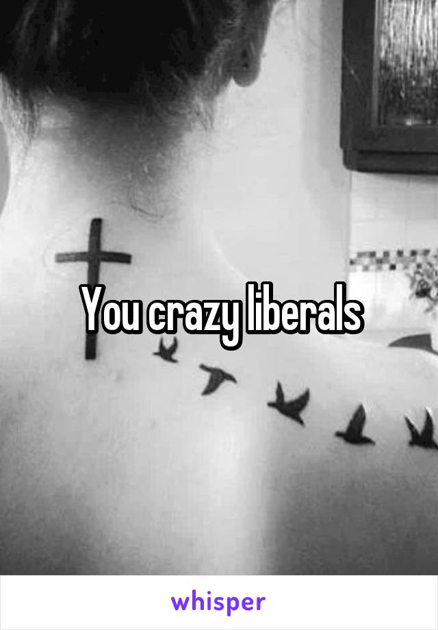 You crazy liberals