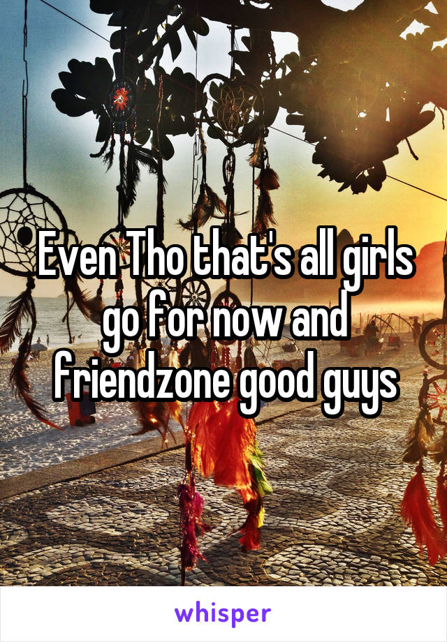 Even Tho that's all girls go for now and friendzone good guys