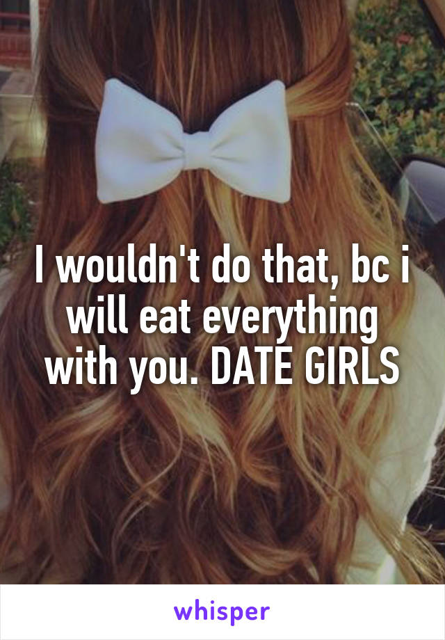 I wouldn't do that, bc i will eat everything with you. DATE GIRLS