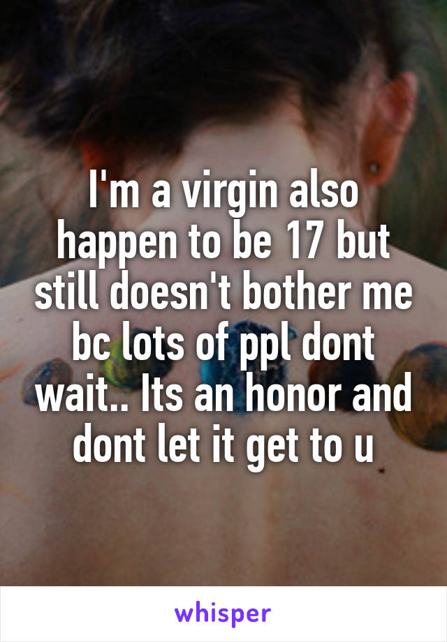 I'm a virgin also happen to be 17 but still doesn't bother me bc lots of ppl dont wait.. Its an honor and dont let it get to u