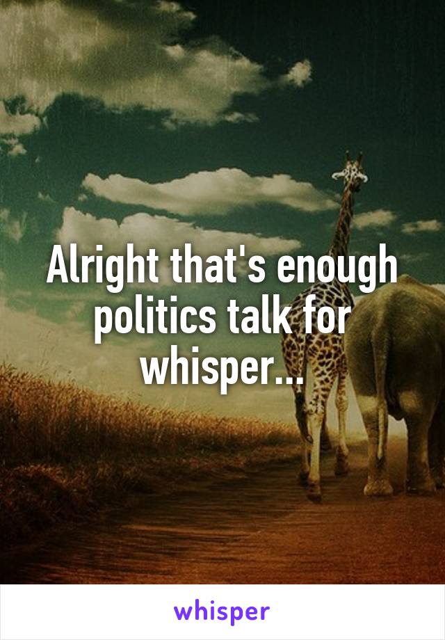 Alright that's enough politics talk for whisper...