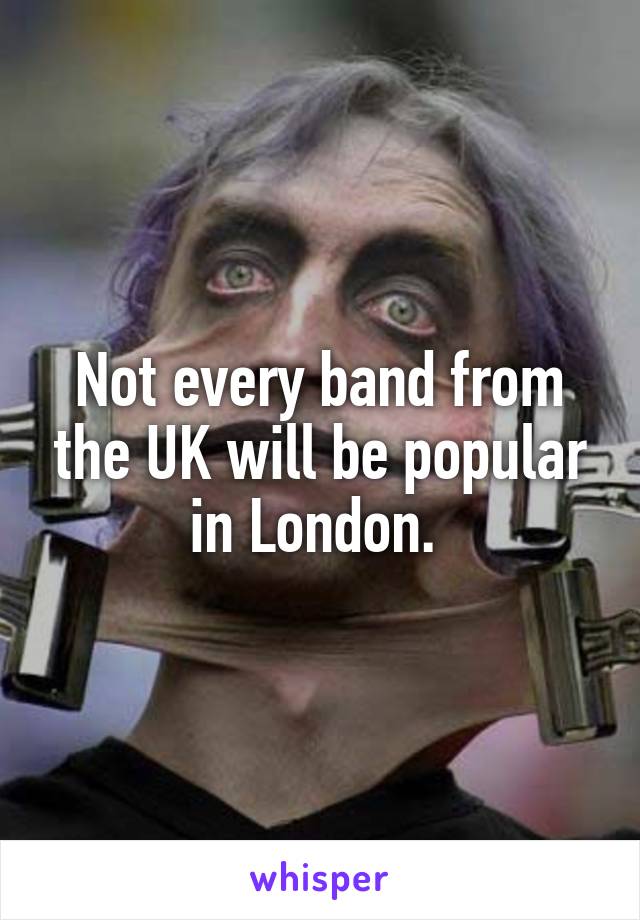 Not every band from the UK will be popular in London. 