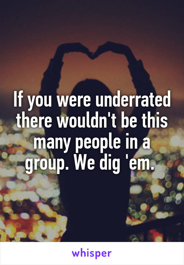 If you were underrated there wouldn't be this many people in a group. We dig 'em. 