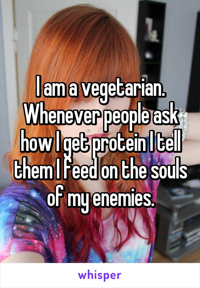 I am a vegetarian. Whenever people ask how I get protein I tell them I feed on the souls of my enemies.