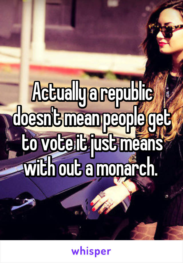 Actually a republic doesn't mean people get to vote it just means with out a monarch. 