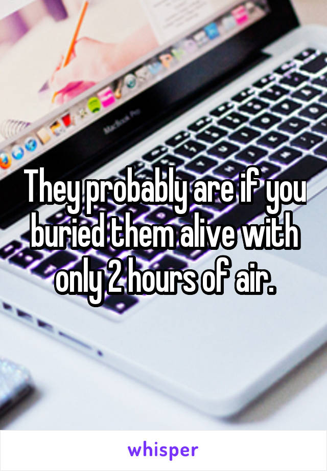 They probably are if you buried them alive with only 2 hours of air.