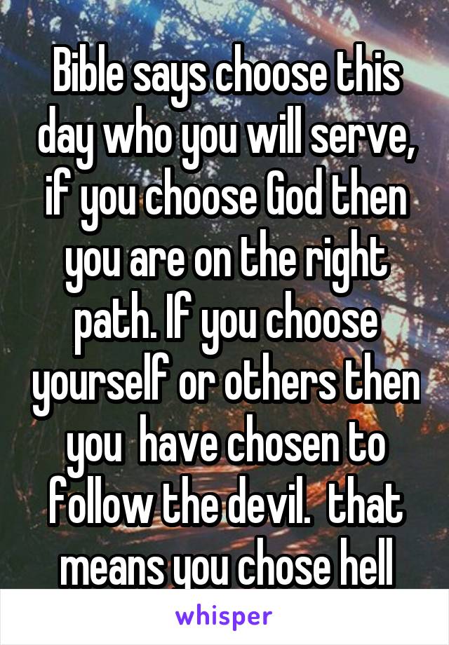 Bible says choose this day who you will serve, if you choose God then you are on the right path. If you choose yourself or others then you  have chosen to follow the devil.  that means you chose hell